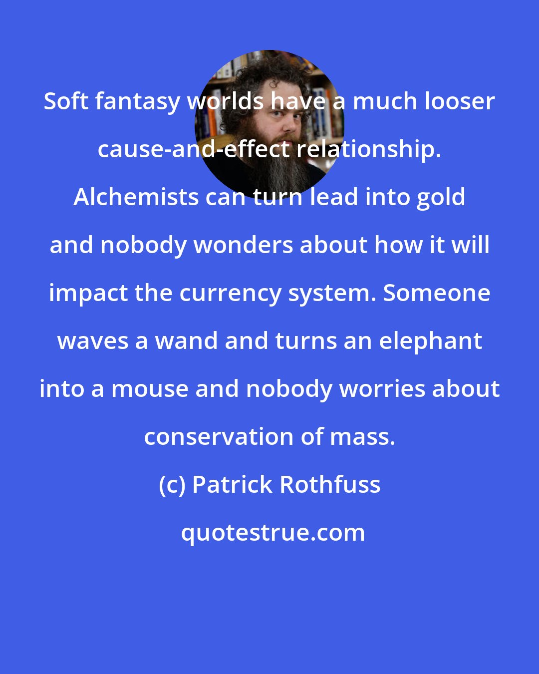 Patrick Rothfuss: Soft fantasy worlds have a much looser cause-and-effect relationship. Alchemists can turn lead into gold and nobody wonders about how it will impact the currency system. Someone waves a wand and turns an elephant into a mouse and nobody worries about conservation of mass.