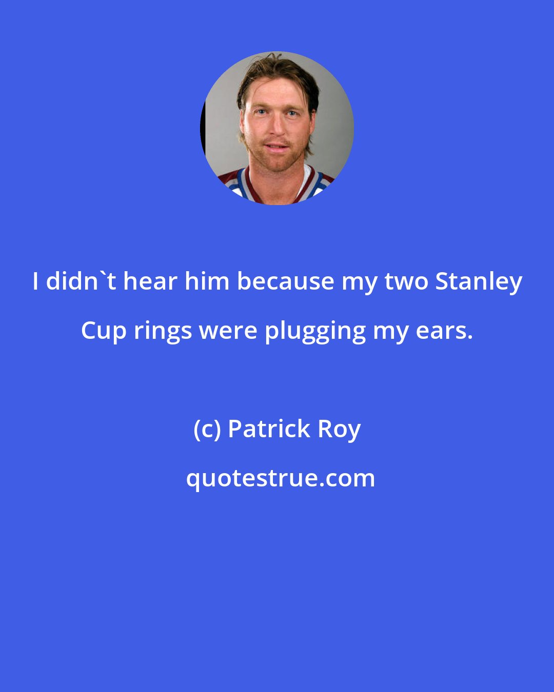 Patrick Roy: I didn't hear him because my two Stanley Cup rings were plugging my ears.