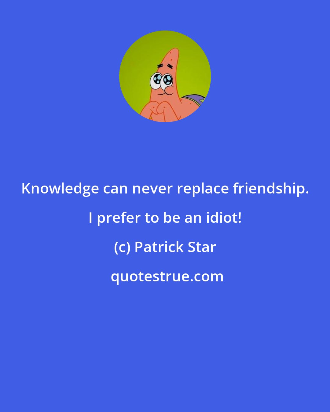 Patrick Star: Knowledge can never replace friendship. I prefer to be an idiot!