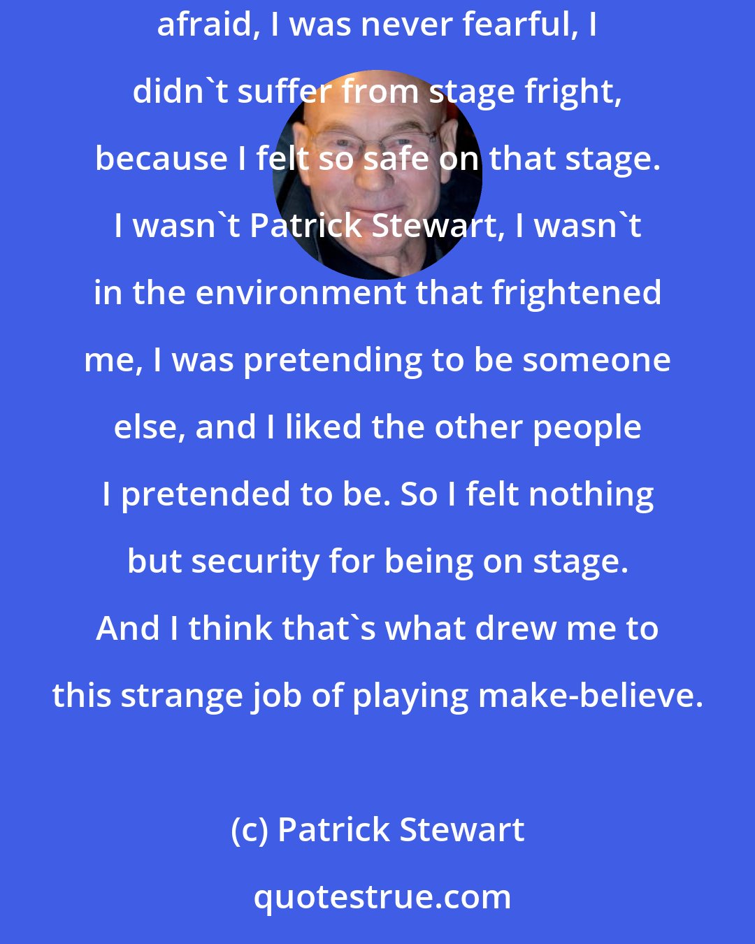 Patrick Stewart: And from the first moment that I ever walked on stage in front of a darkened auditorium with a couple of hundred people sitting there, I was never afraid, I was never fearful, I didn't suffer from stage fright, because I felt so safe on that stage. I wasn't Patrick Stewart, I wasn't in the environment that frightened me, I was pretending to be someone else, and I liked the other people I pretended to be. So I felt nothing but security for being on stage. And I think that's what drew me to this strange job of playing make-believe.