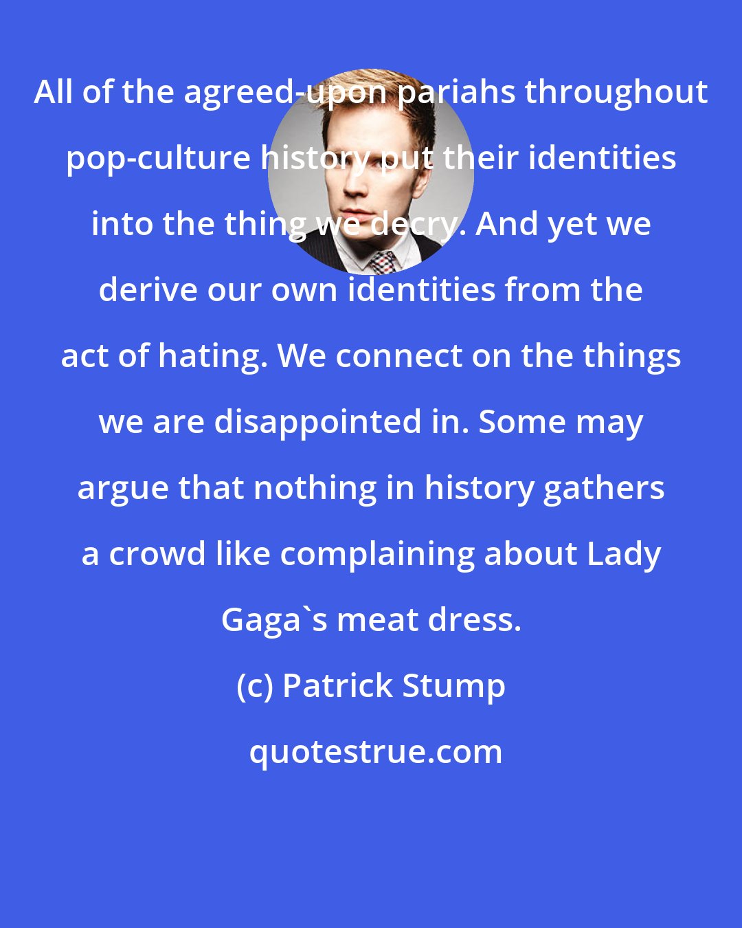 Patrick Stump: All of the agreed-upon pariahs throughout pop-culture history put their identities into the thing we decry. And yet we derive our own identities from the act of hating. We connect on the things we are disappointed in. Some may argue that nothing in history gathers a crowd like complaining about Lady Gaga's meat dress.