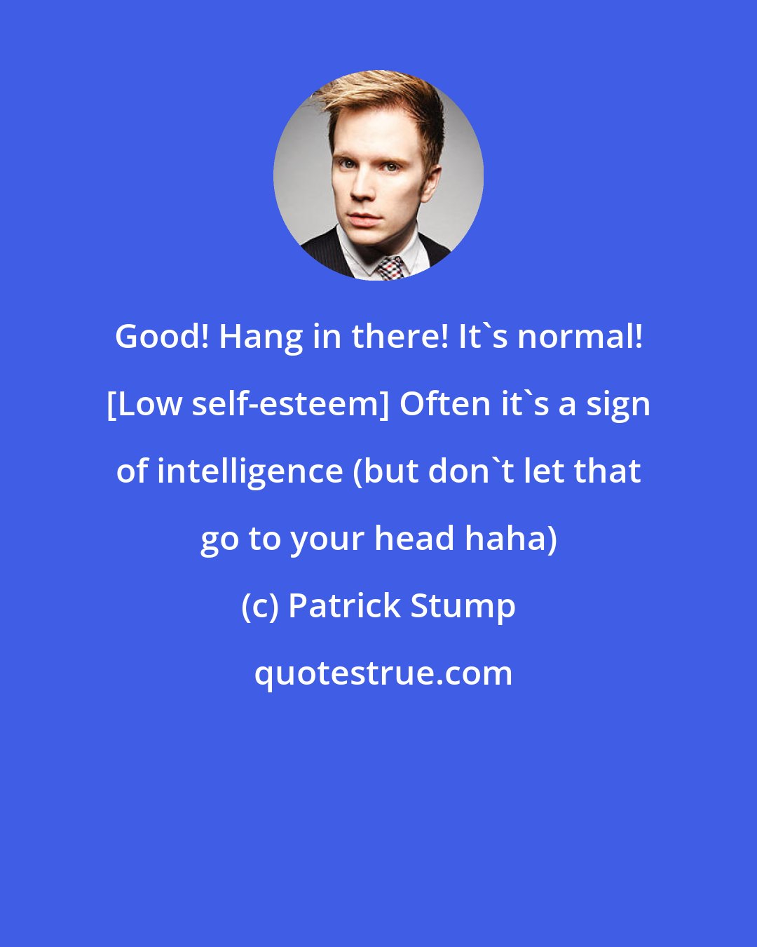 Patrick Stump: Good! Hang in there! It's normal! [Low self-esteem] Often it's a sign of intelligence (but don't let that go to your head haha)