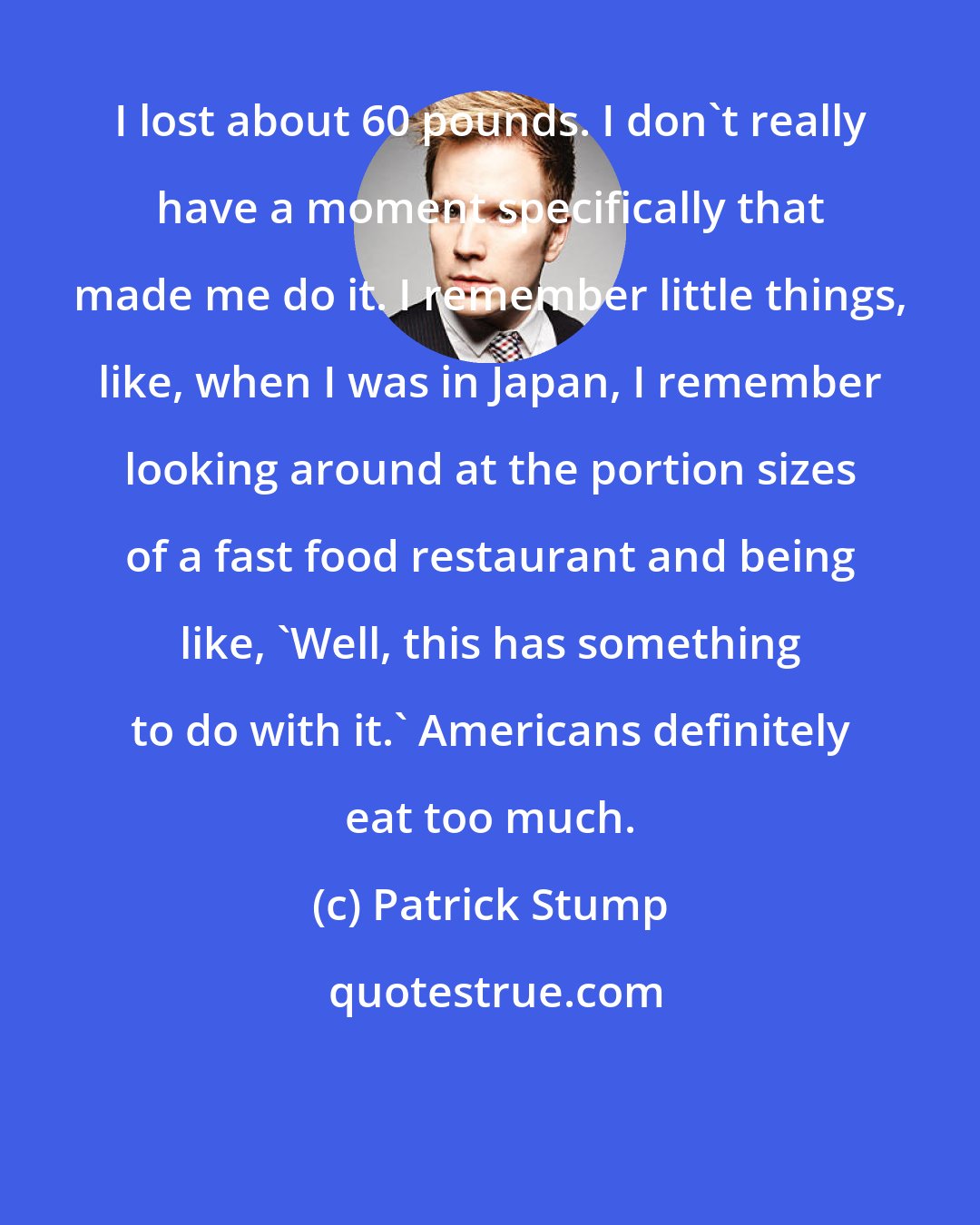 Patrick Stump: I lost about 60 pounds. I don't really have a moment specifically that made me do it. I remember little things, like, when I was in Japan, I remember looking around at the portion sizes of a fast food restaurant and being like, 'Well, this has something to do with it.' Americans definitely eat too much.