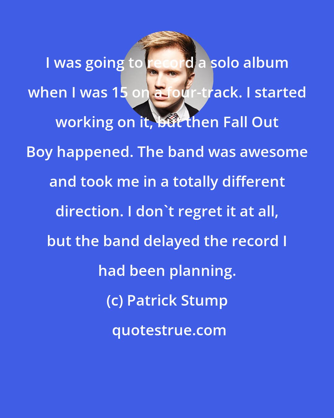 Patrick Stump: I was going to record a solo album when I was 15 on a four-track. I started working on it, but then Fall Out Boy happened. The band was awesome and took me in a totally different direction. I don't regret it at all, but the band delayed the record I had been planning.