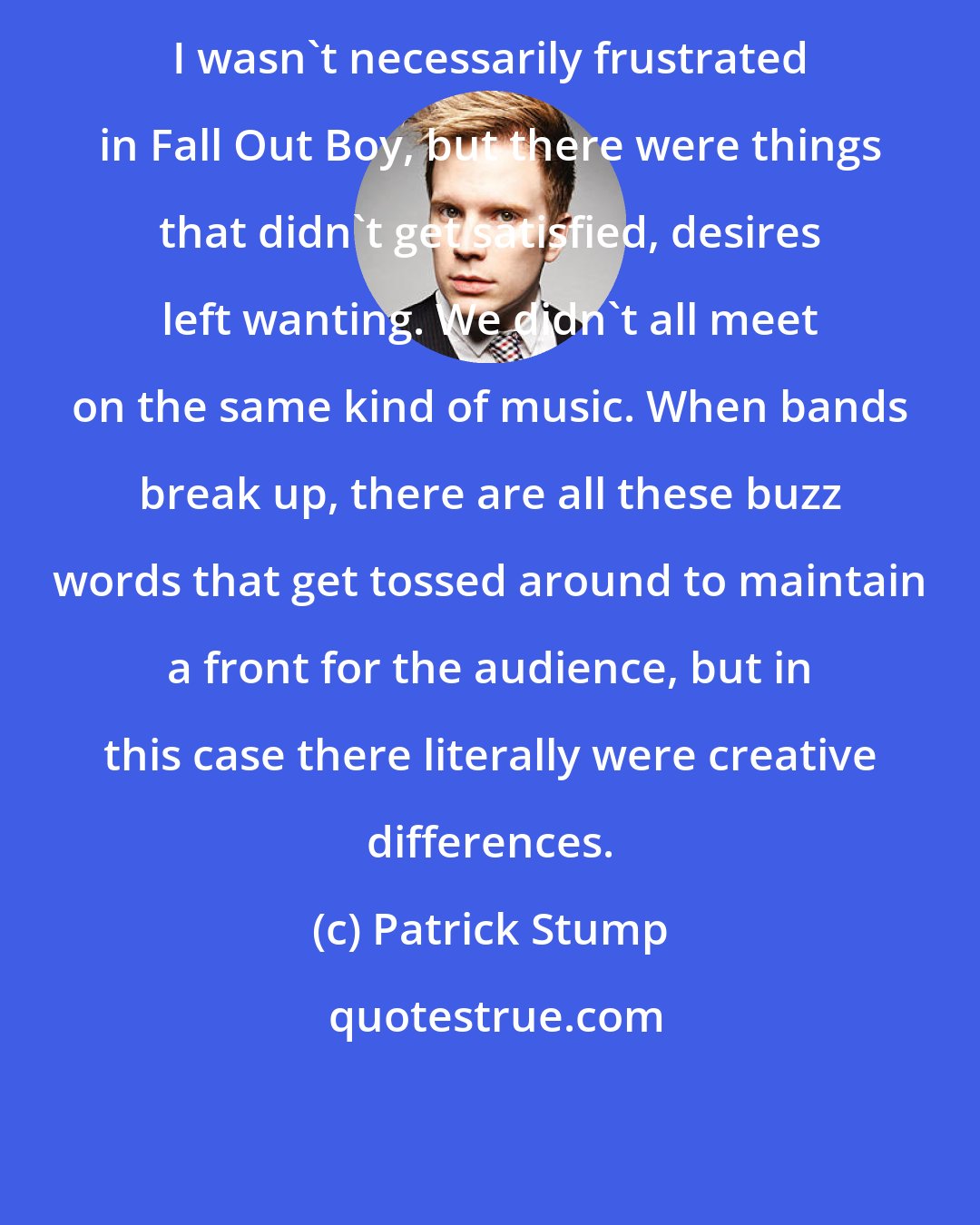 Patrick Stump: I wasn't necessarily frustrated in Fall Out Boy, but there were things that didn't get satisfied, desires left wanting. We didn't all meet on the same kind of music. When bands break up, there are all these buzz words that get tossed around to maintain a front for the audience, but in this case there literally were creative differences.