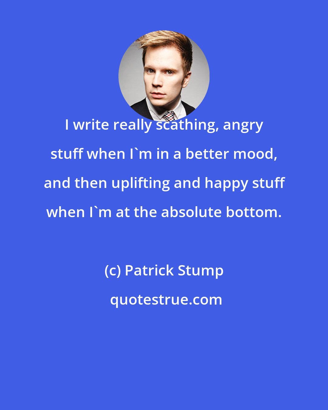 Patrick Stump: I write really scathing, angry stuff when I'm in a better mood, and then uplifting and happy stuff when I'm at the absolute bottom.