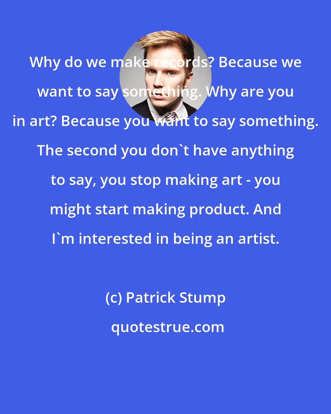 Patrick Stump: Why do we make records? Because we want to say something. Why are you in art? Because you want to say something. The second you don't have anything to say, you stop making art - you might start making product. And I'm interested in being an artist.