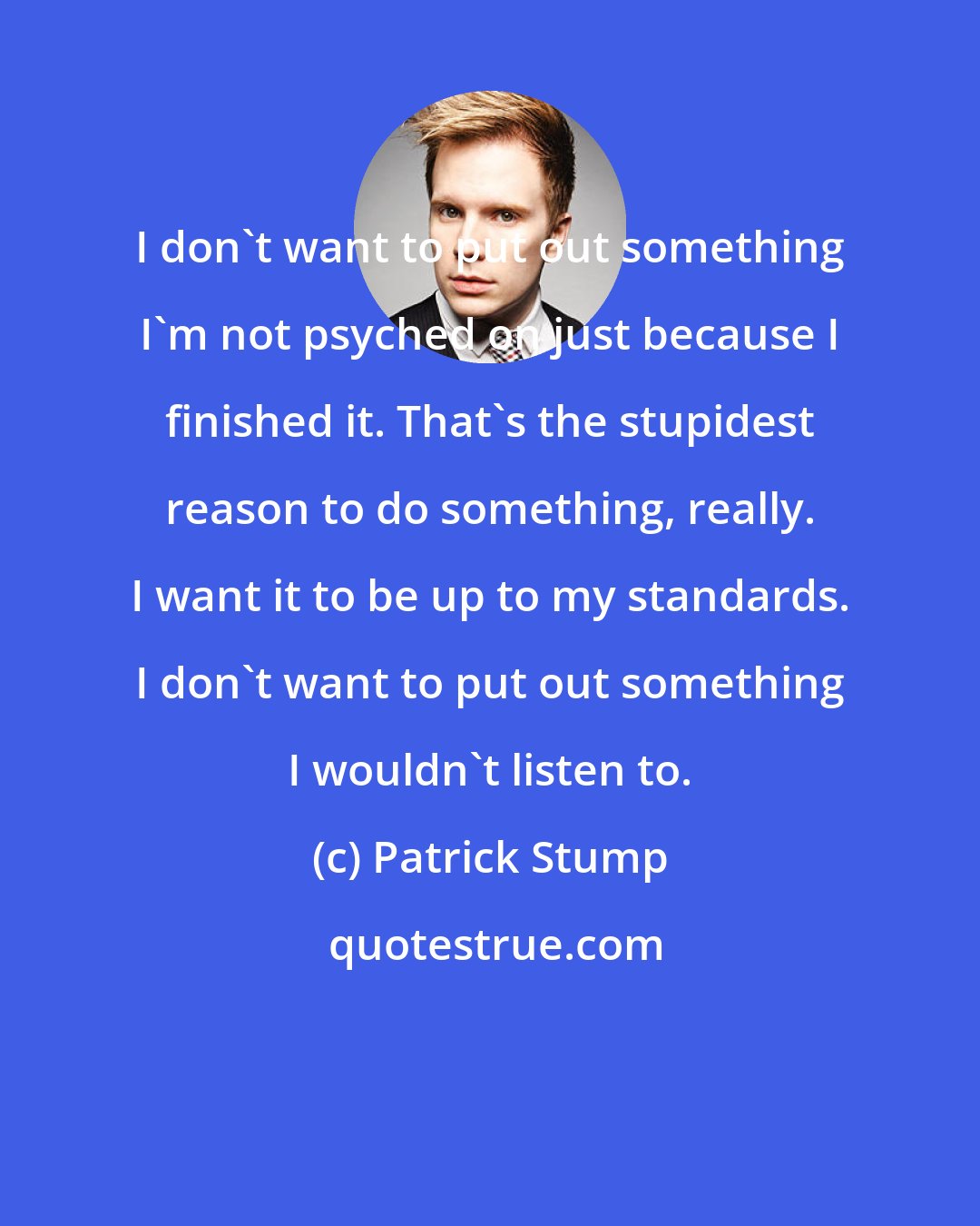 Patrick Stump: I don't want to put out something I'm not psyched on just because I finished it. That's the stupidest reason to do something, really. I want it to be up to my standards. I don't want to put out something I wouldn't listen to.