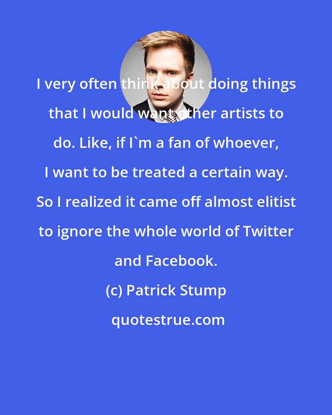 Patrick Stump: I very often think about doing things that I would want other artists to do. Like, if I'm a fan of whoever, I want to be treated a certain way. So I realized it came off almost elitist to ignore the whole world of Twitter and Facebook.