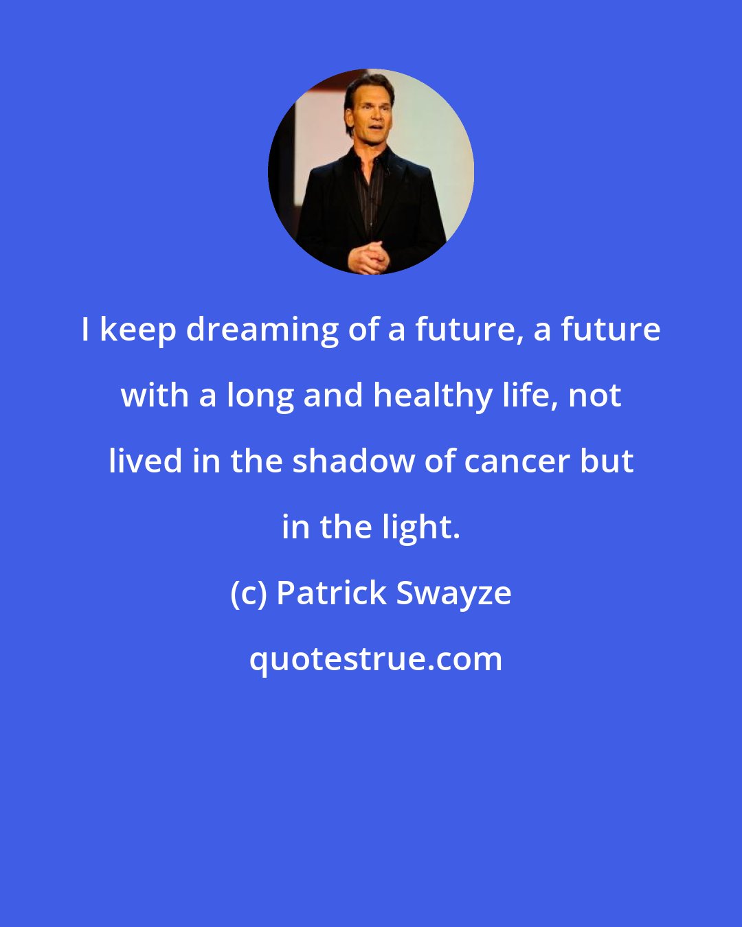 Patrick Swayze: I keep dreaming of a future, a future with a long and healthy life, not lived in the shadow of cancer but in the light.