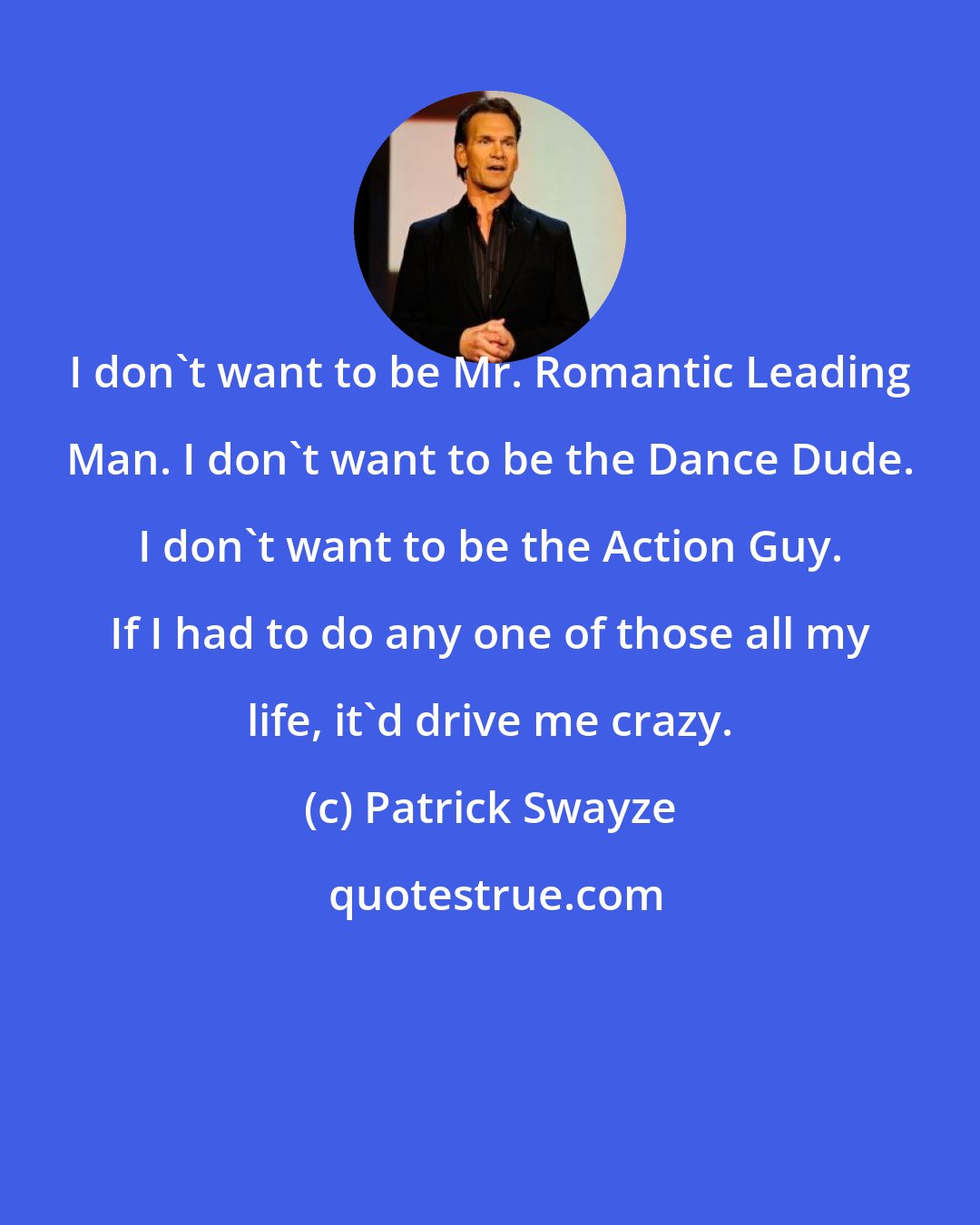 Patrick Swayze: I don't want to be Mr. Romantic Leading Man. I don't want to be the Dance Dude. I don't want to be the Action Guy. If I had to do any one of those all my life, it'd drive me crazy.