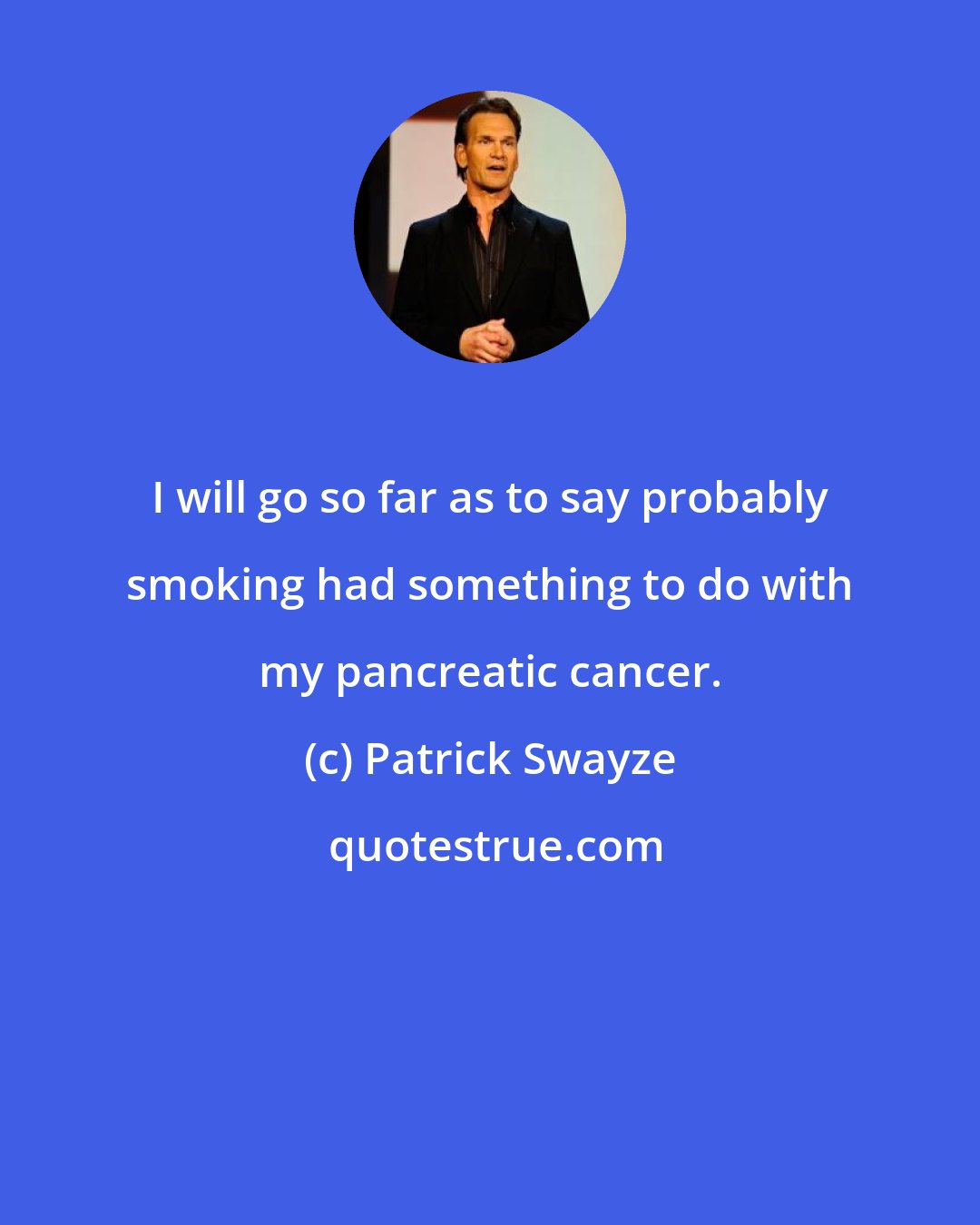 Patrick Swayze: I will go so far as to say probably smoking had something to do with my pancreatic cancer.