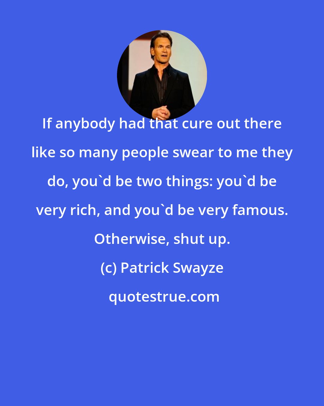 Patrick Swayze: If anybody had that cure out there like so many people swear to me they do, you'd be two things: you'd be very rich, and you'd be very famous. Otherwise, shut up.