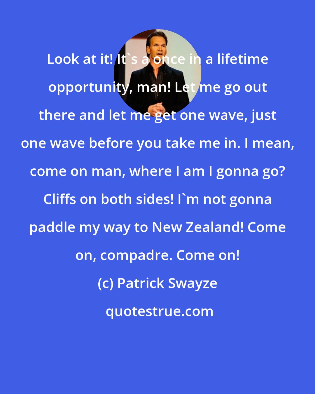 Patrick Swayze: Look at it! It's a once in a lifetime opportunity, man! Let me go out there and let me get one wave, just one wave before you take me in. I mean, come on man, where I am I gonna go? Cliffs on both sides! I'm not gonna paddle my way to New Zealand! Come on, compadre. Come on!