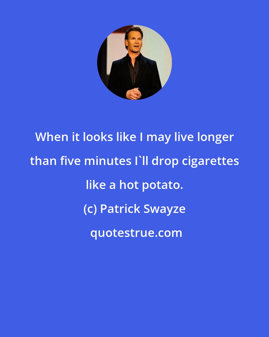 Patrick Swayze: When it looks like I may live longer than five minutes I'll drop cigarettes like a hot potato.