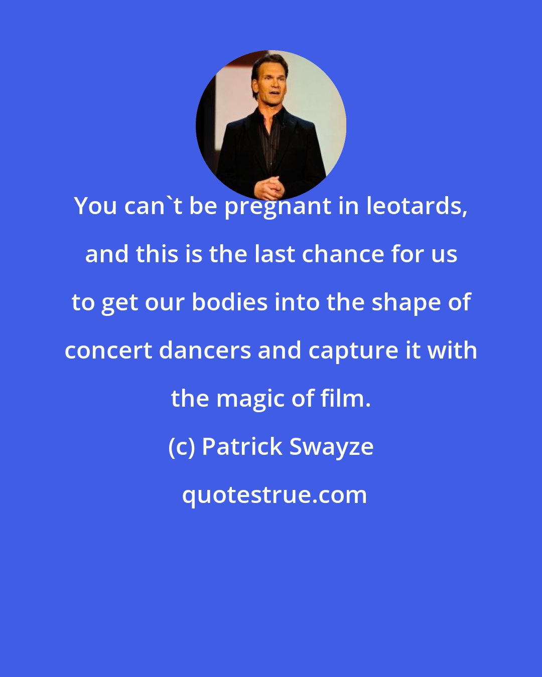 Patrick Swayze: You can't be pregnant in leotards, and this is the last chance for us to get our bodies into the shape of concert dancers and capture it with the magic of film.