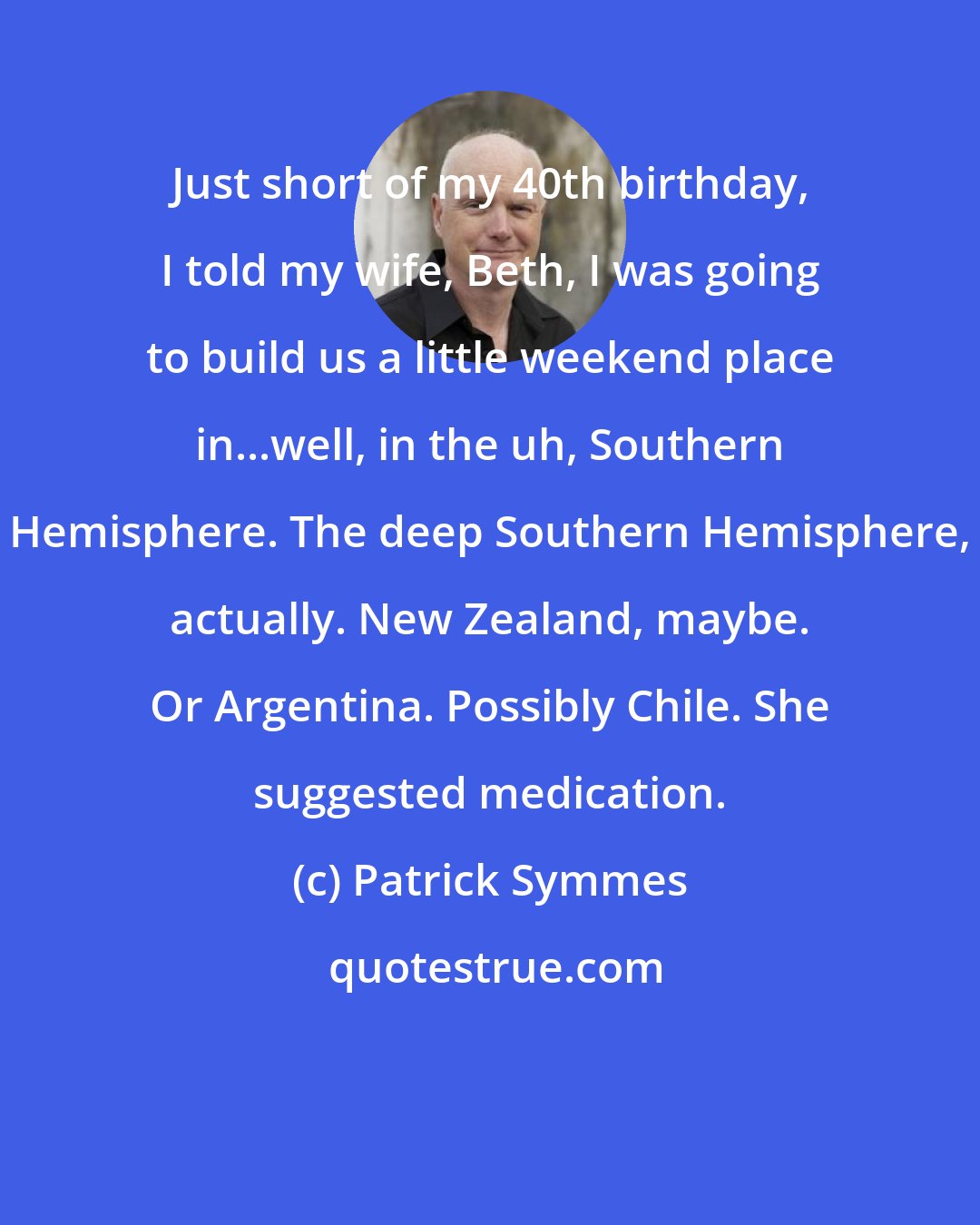 Patrick Symmes: Just short of my 40th birthday, I told my wife, Beth, I was going to build us a little weekend place in...well, in the uh, Southern Hemisphere. The deep Southern Hemisphere, actually. New Zealand, maybe. Or Argentina. Possibly Chile. She suggested medication.