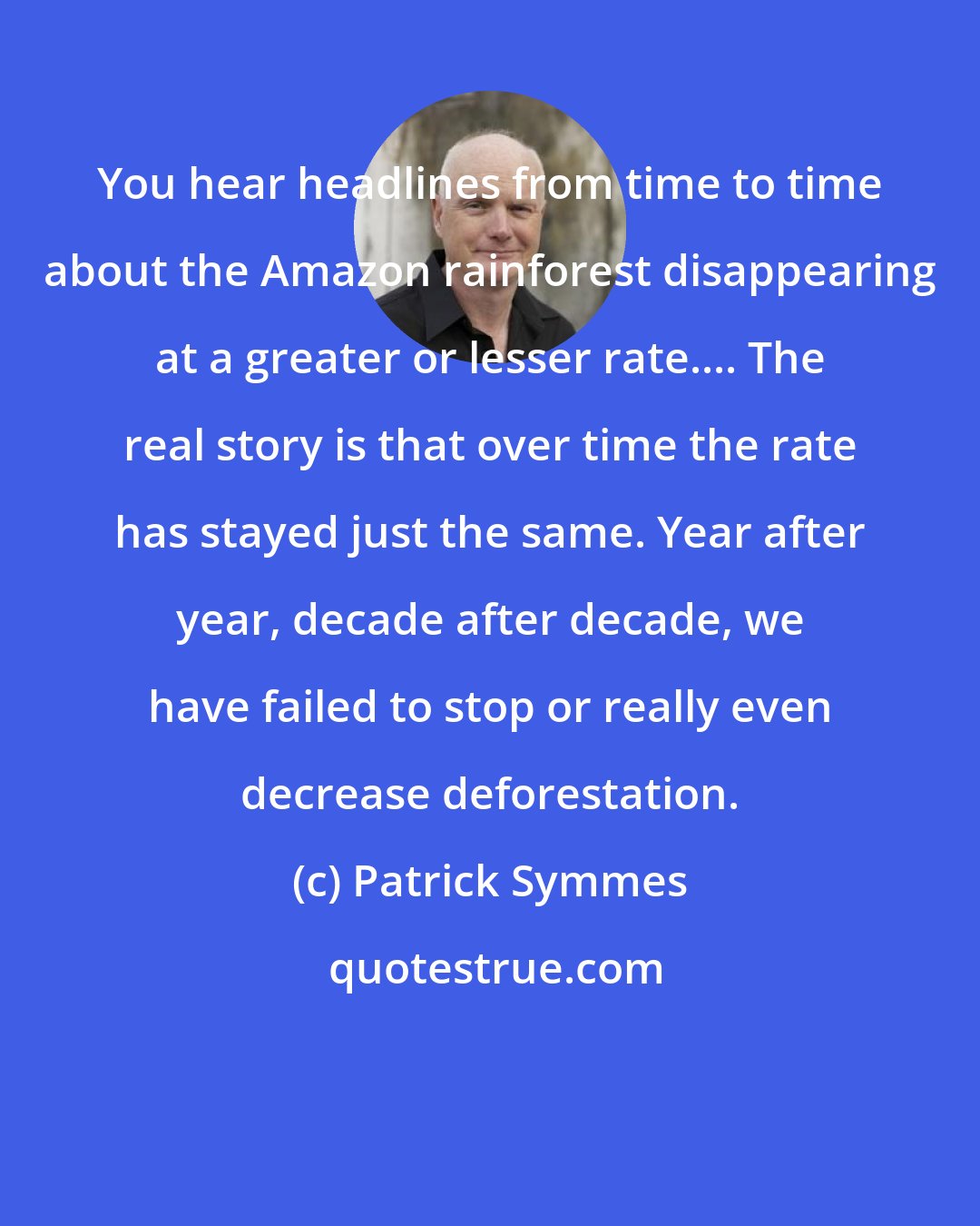 Patrick Symmes: You hear headlines from time to time about the Amazon rainforest disappearing at a greater or lesser rate.... The real story is that over time the rate has stayed just the same. Year after year, decade after decade, we have failed to stop or really even decrease deforestation.