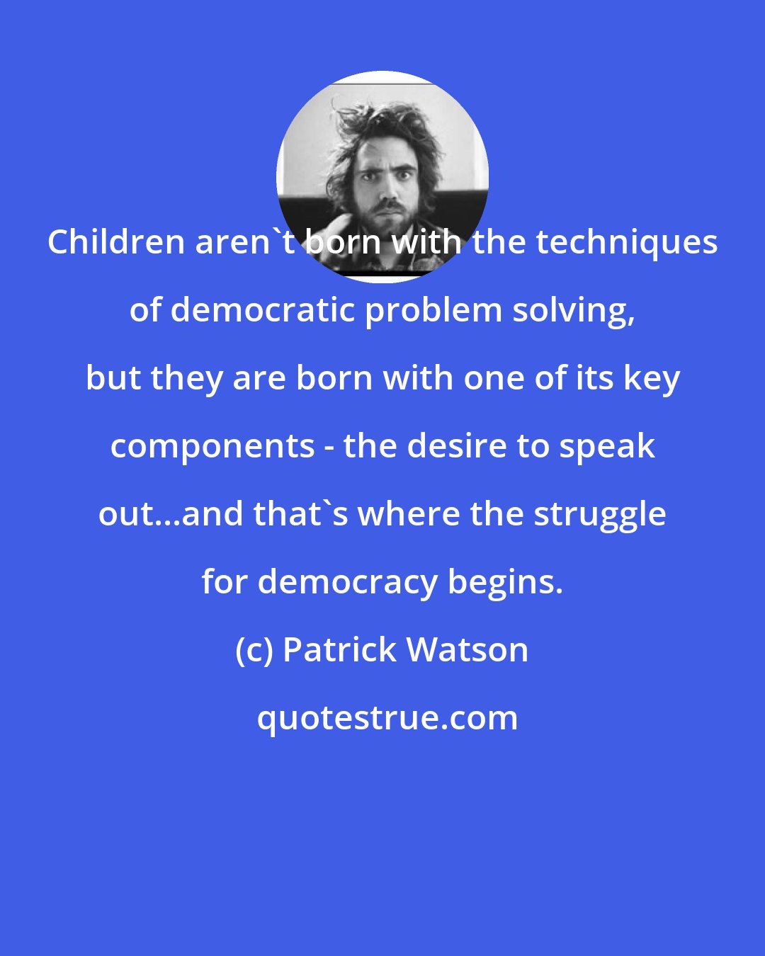 Patrick Watson: Children aren't born with the techniques of democratic problem solving, but they are born with one of its key components - the desire to speak out...and that's where the struggle for democracy begins.