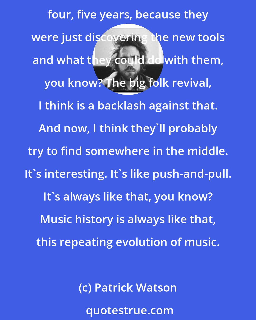 Patrick Watson: Electronic music was just discovery about sound, all our sound options. The core percussions and melodies, they forget about it, they didn't think about those those for a good four, five years, because they were just discovering the new tools and what they could do with them, you know? The big folk revival, I think is a backlash against that. And now, I think they'll probably try to find somewhere in the middle. It's interesting. It's like push-and-pull. It's always like that, you know? Music history is always like that, this repeating evolution of music.