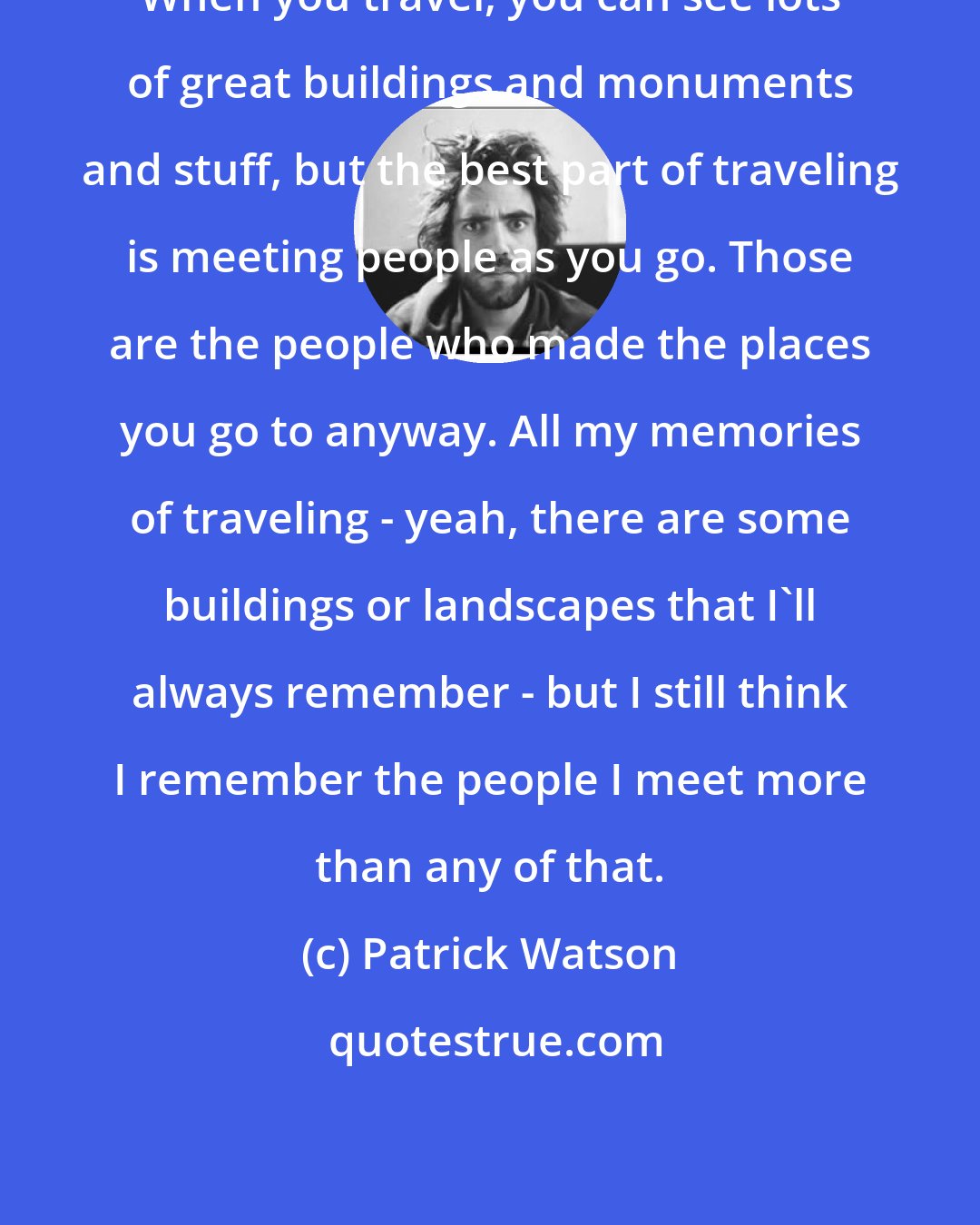 Patrick Watson: When you travel, you can see lots of great buildings and monuments and stuff, but the best part of traveling is meeting people as you go. Those are the people who made the places you go to anyway. All my memories of traveling - yeah, there are some buildings or landscapes that I'll always remember - but I still think I remember the people I meet more than any of that.