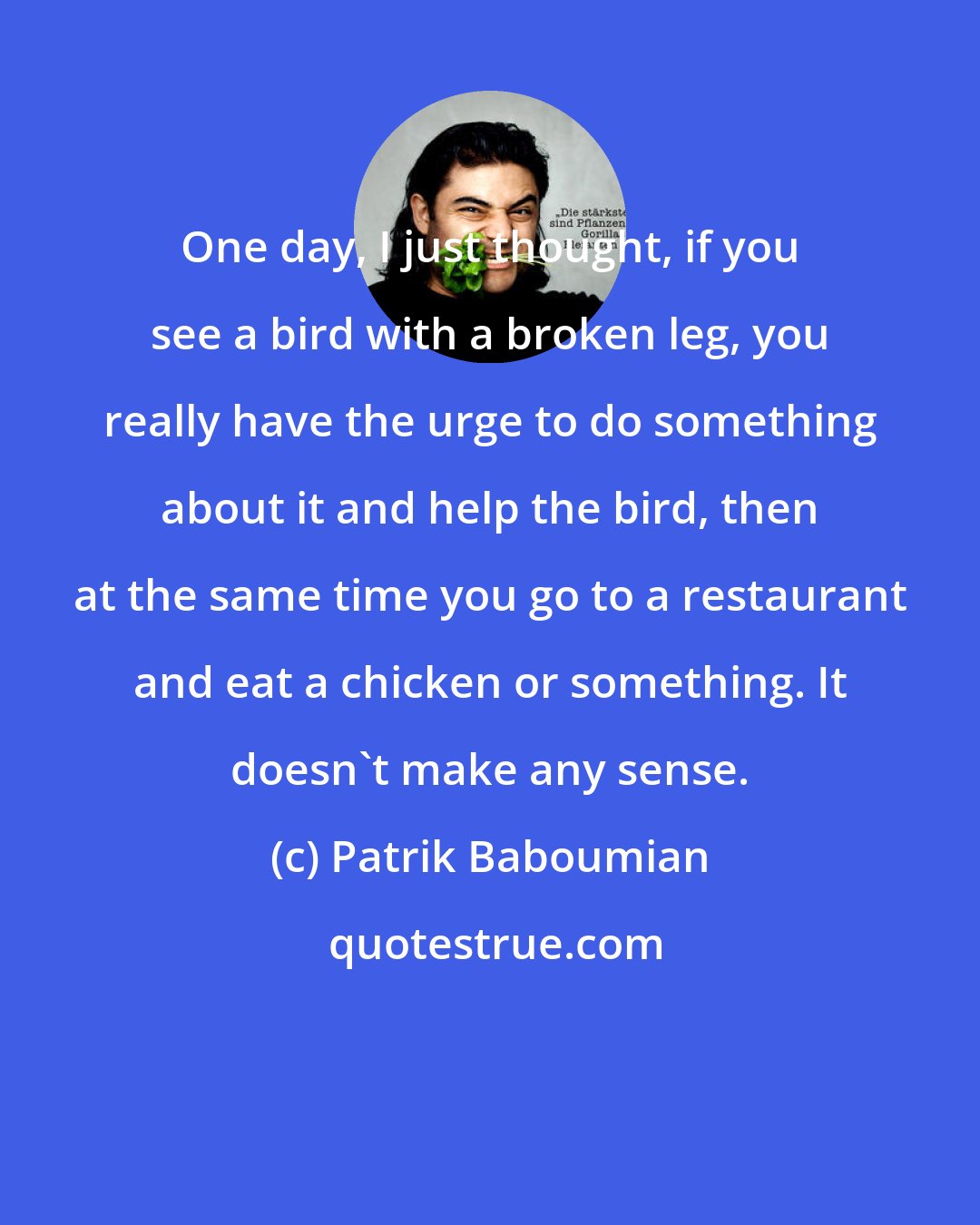 Patrik Baboumian: One day, I just thought, if you see a bird with a broken leg, you really have the urge to do something about it and help the bird, then at the same time you go to a restaurant and eat a chicken or something. It doesn't make any sense.