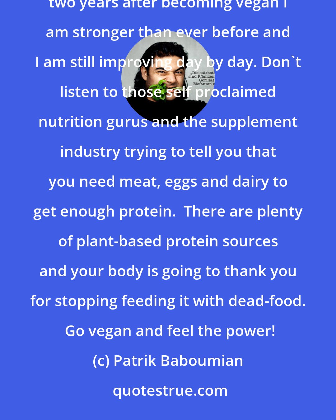 Patrik Baboumian: This is a message to all those out there who think that you need animal products to be fit and strong. Almost two years after becoming vegan I am stronger than ever before and I am still improving day by day. Don't listen to those self proclaimed nutrition gurus and the supplement industry trying to tell you that you need meat, eggs and dairy to get enough protein.  There are plenty of plant-based protein sources and your body is going to thank you for stopping feeding it with dead-food.  Go vegan and feel the power!