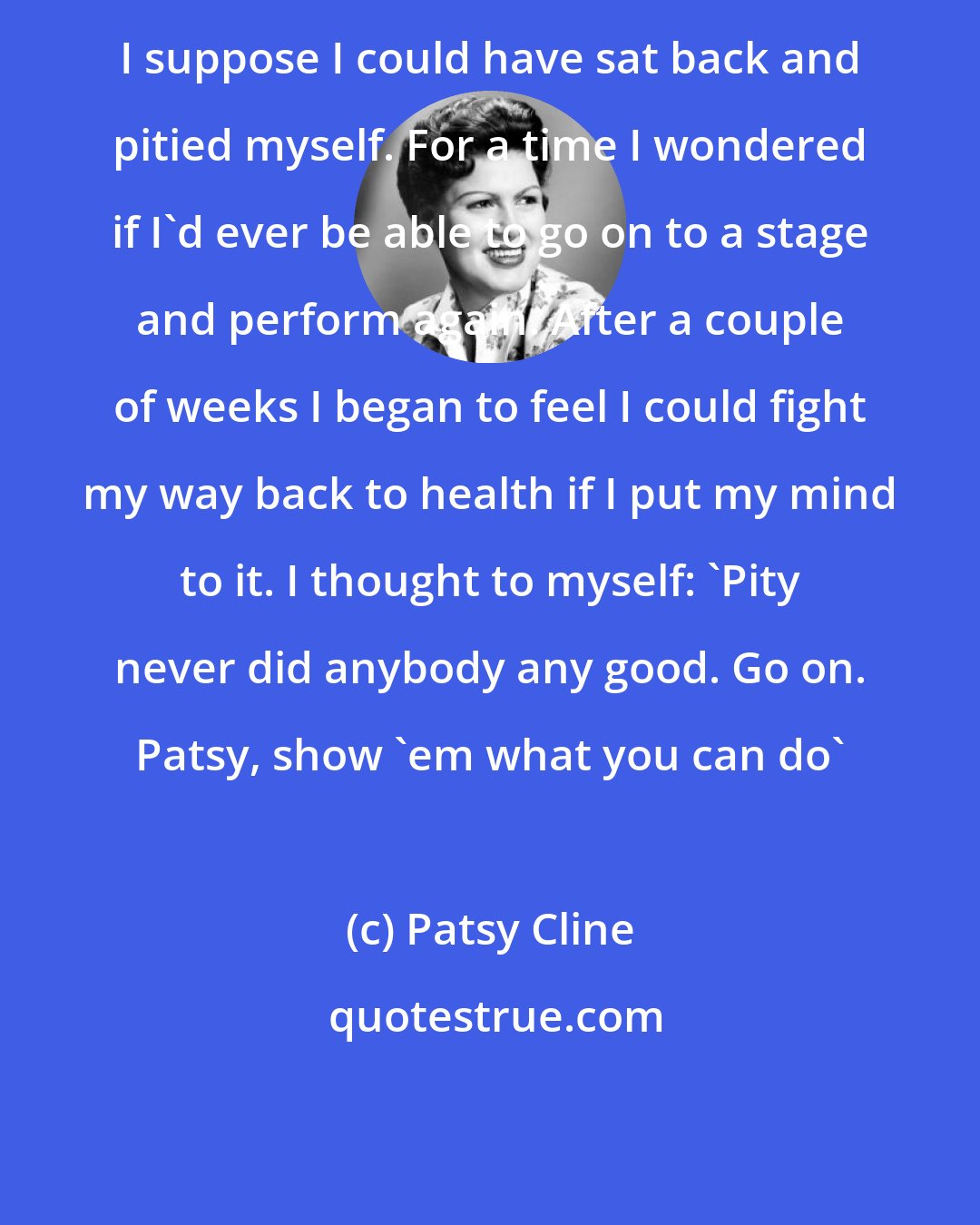 Patsy Cline: I suppose I could have sat back and pitied myself. For a time I wondered if I'd ever be able to go on to a stage and perform again. After a couple of weeks I began to feel I could fight my way back to health if I put my mind to it. I thought to myself: 'Pity never did anybody any good. Go on. Patsy, show 'em what you can do'