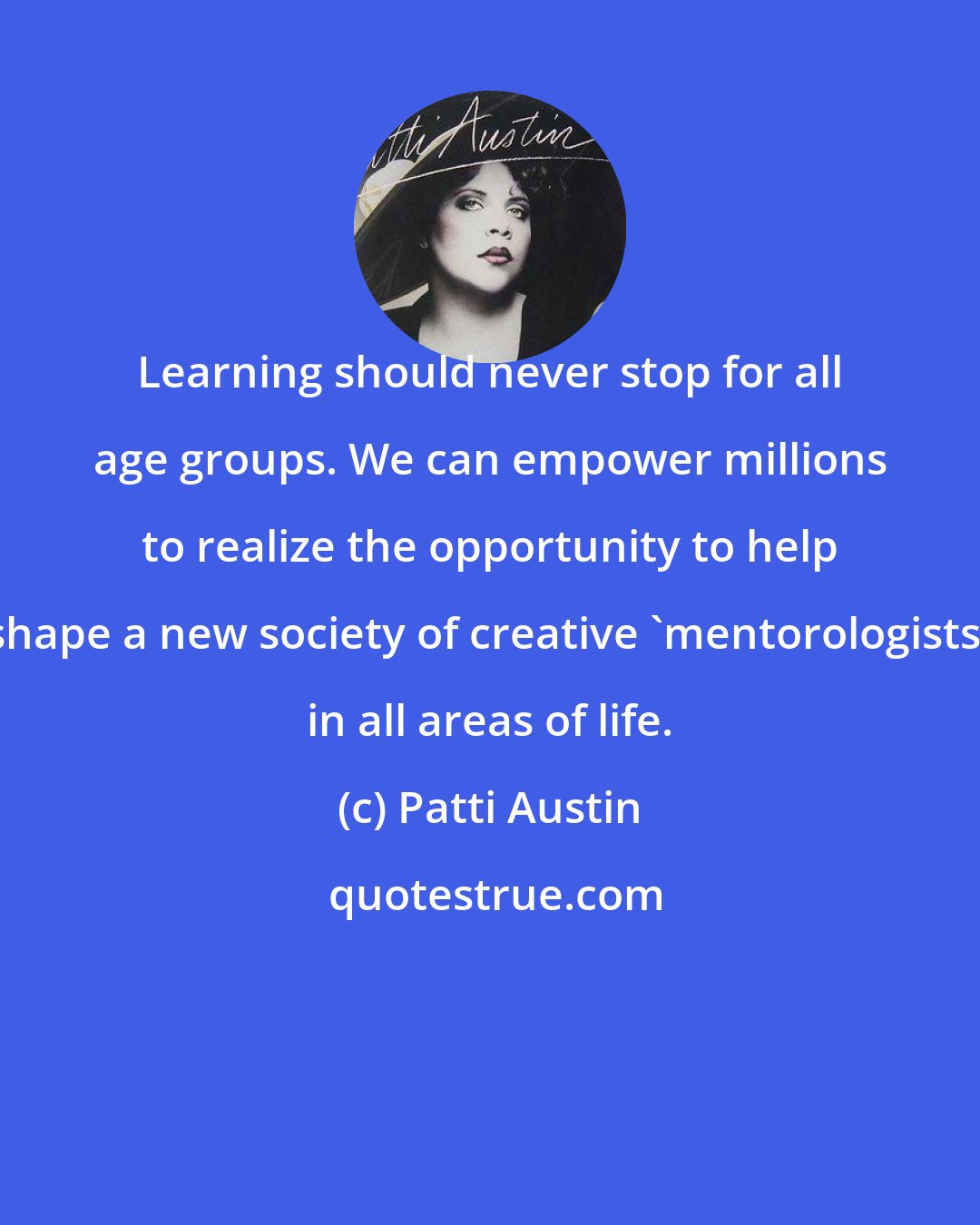 Patti Austin: Learning should never stop for all age groups. We can empower millions to realize the opportunity to help shape a new society of creative 'mentorologists' in all areas of life.