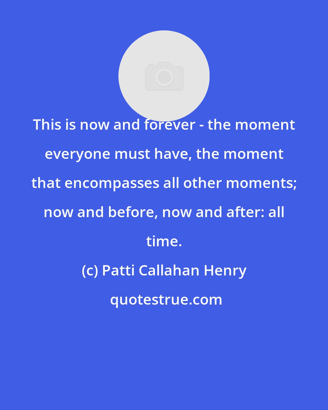 Patti Callahan Henry: This is now and forever - the moment everyone must have, the moment that encompasses all other moments; now and before, now and after: all time.