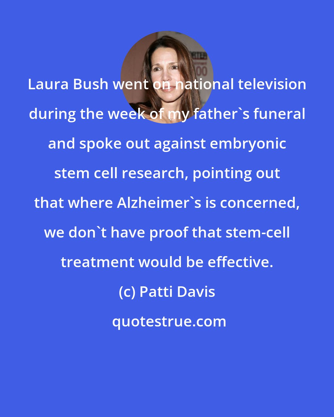 Patti Davis: Laura Bush went on national television during the week of my father's funeral and spoke out against embryonic stem cell research, pointing out that where Alzheimer's is concerned, we don't have proof that stem-cell treatment would be effective.