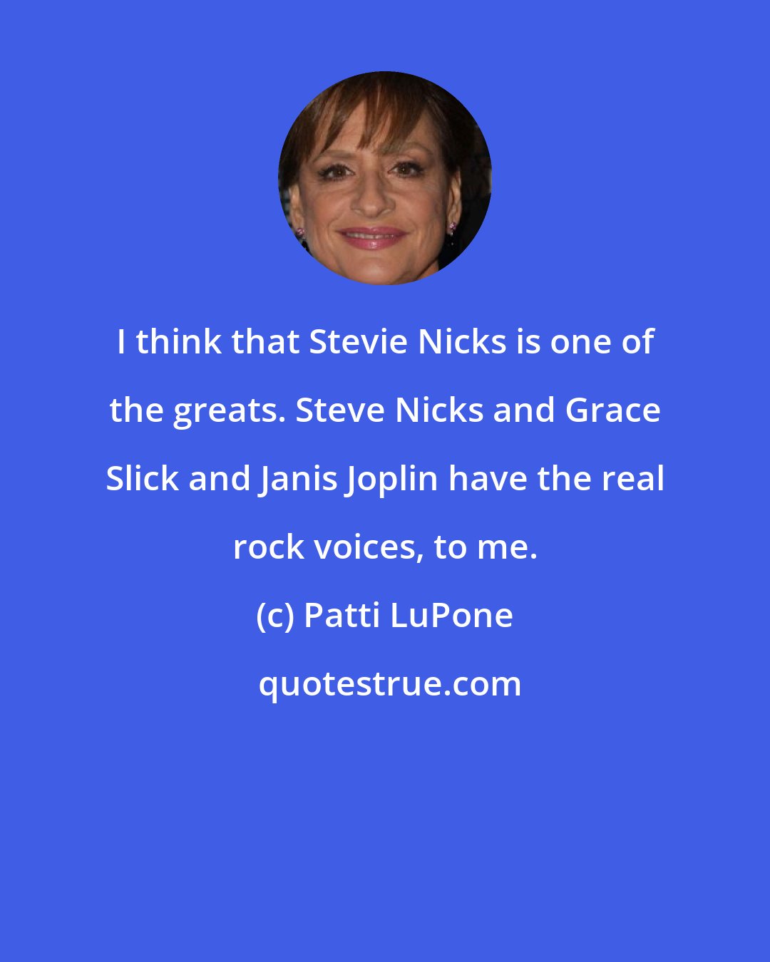 Patti LuPone: I think that Stevie Nicks is one of the greats. Steve Nicks and Grace Slick and Janis Joplin have the real rock voices, to me.