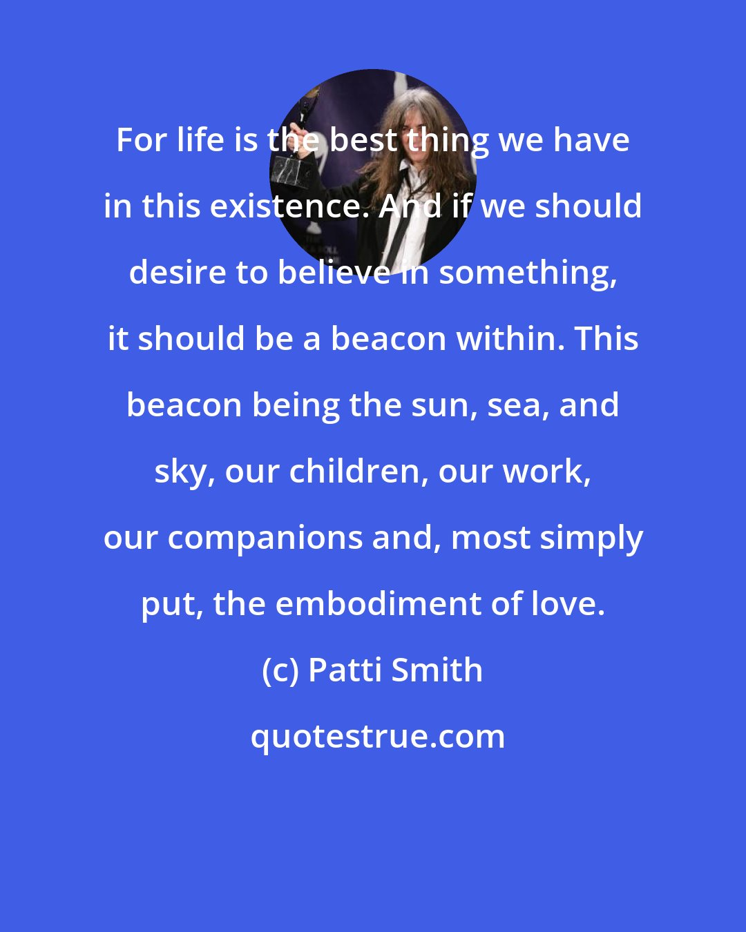 Patti Smith: For life is the best thing we have in this existence. And if we should desire to believe in something, it should be a beacon within. This beacon being the sun, sea, and sky, our children, our work, our companions and, most simply put, the embodiment of love.