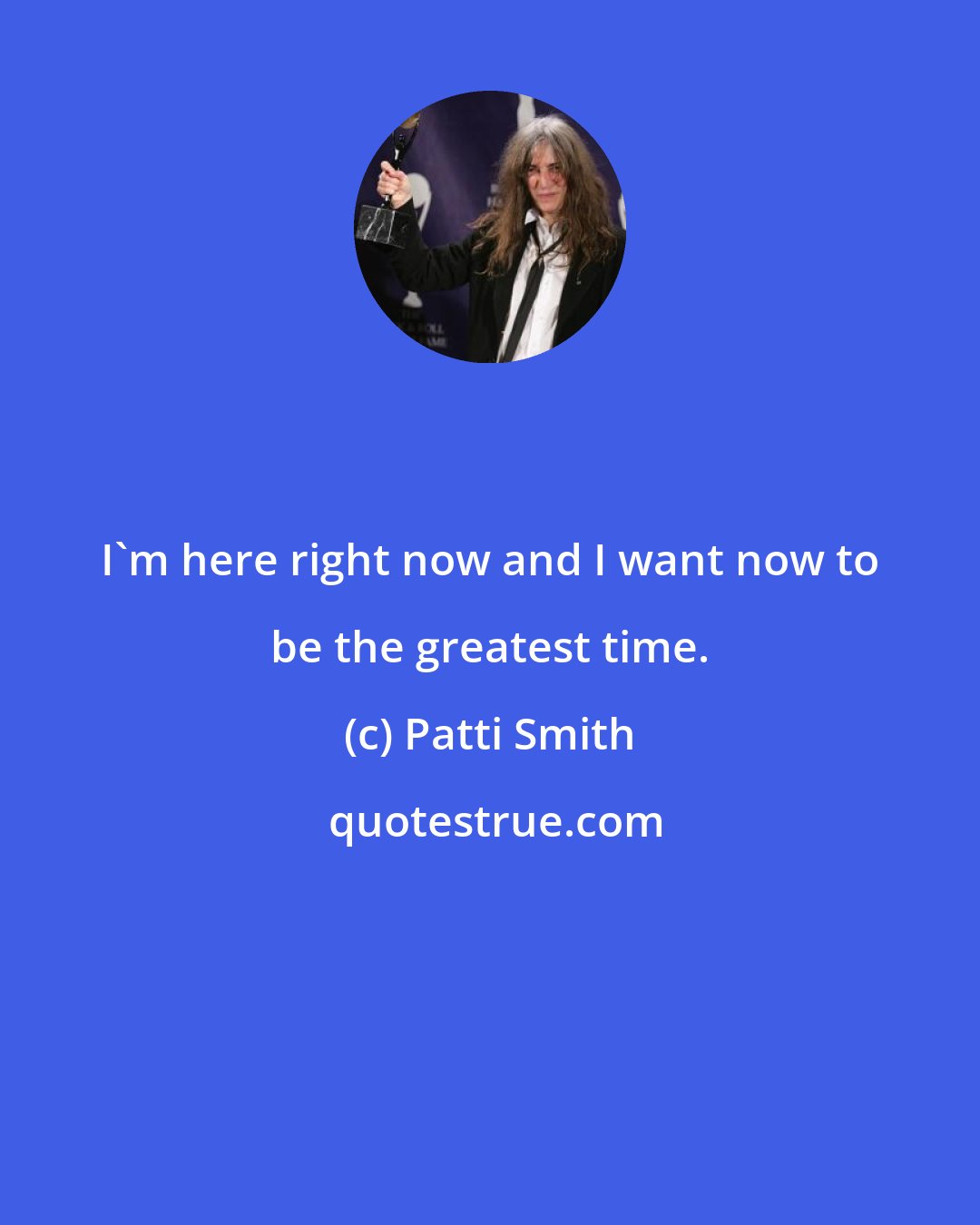 Patti Smith: I'm here right now and I want now to be the greatest time.