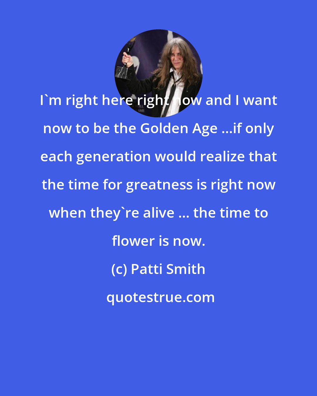 Patti Smith: I'm right here right now and I want now to be the Golden Age ...if only each generation would realize that the time for greatness is right now when they're alive ... the time to flower is now.