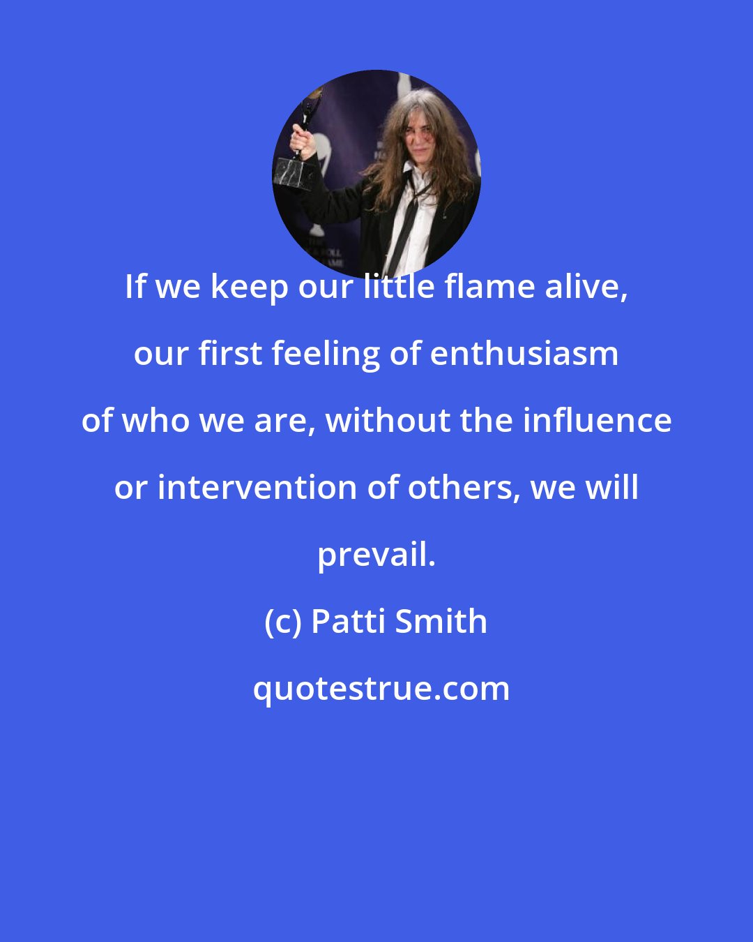 Patti Smith: If we keep our little flame alive, our first feeling of enthusiasm of who we are, without the influence or intervention of others, we will prevail.