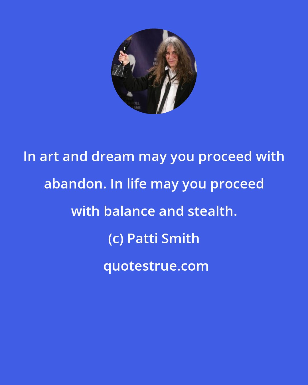 Patti Smith: In art and dream may you proceed with abandon. In life may you proceed with balance and stealth.