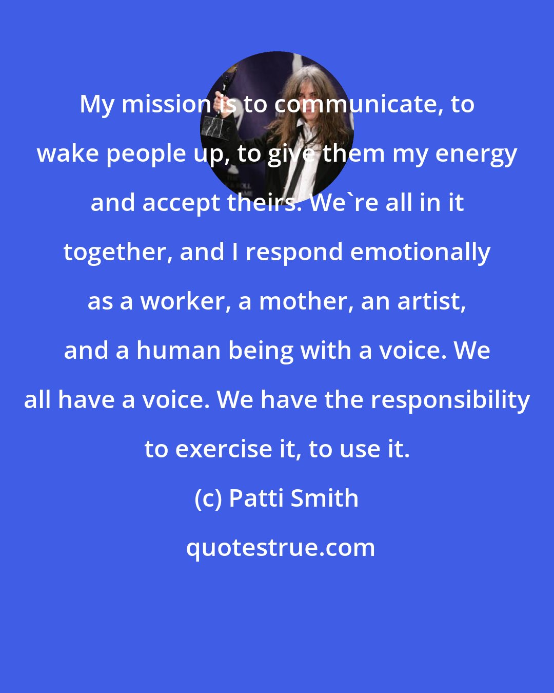 Patti Smith: My mission is to communicate, to wake people up, to give them my energy and accept theirs. We're all in it together, and I respond emotionally as a worker, a mother, an artist, and a human being with a voice. We all have a voice. We have the responsibility to exercise it, to use it.