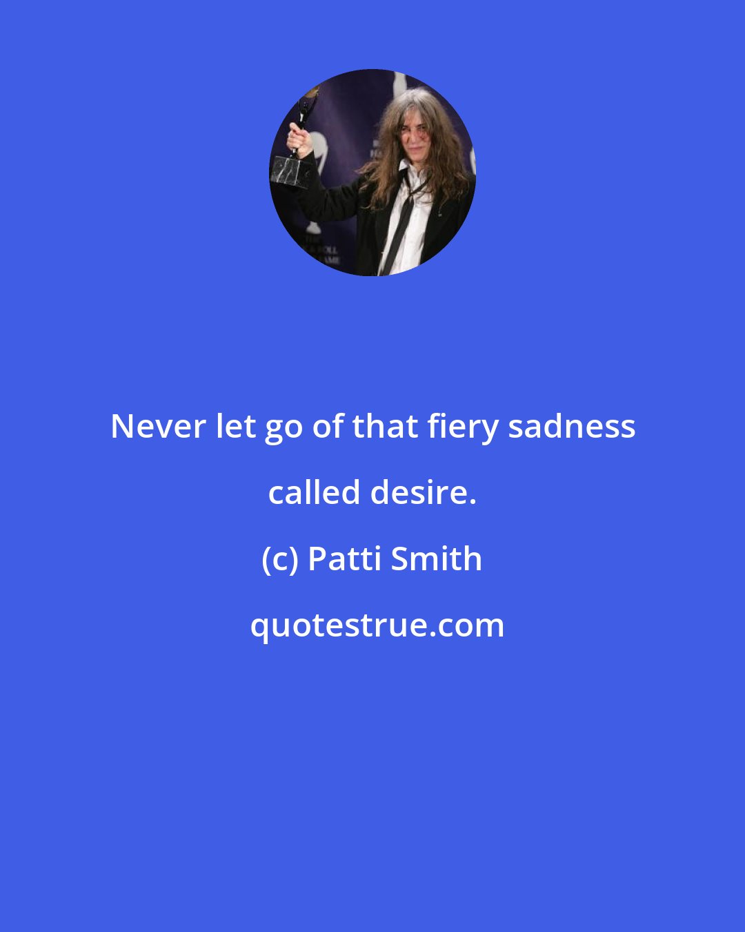 Patti Smith: Never let go of that fiery sadness called desire.