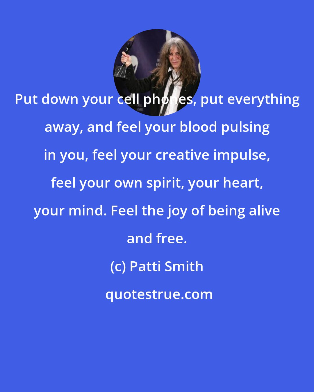 Patti Smith: Put down your cell phones, put everything away, and feel your blood pulsing in you, feel your creative impulse, feel your own spirit, your heart, your mind. Feel the joy of being alive and free.