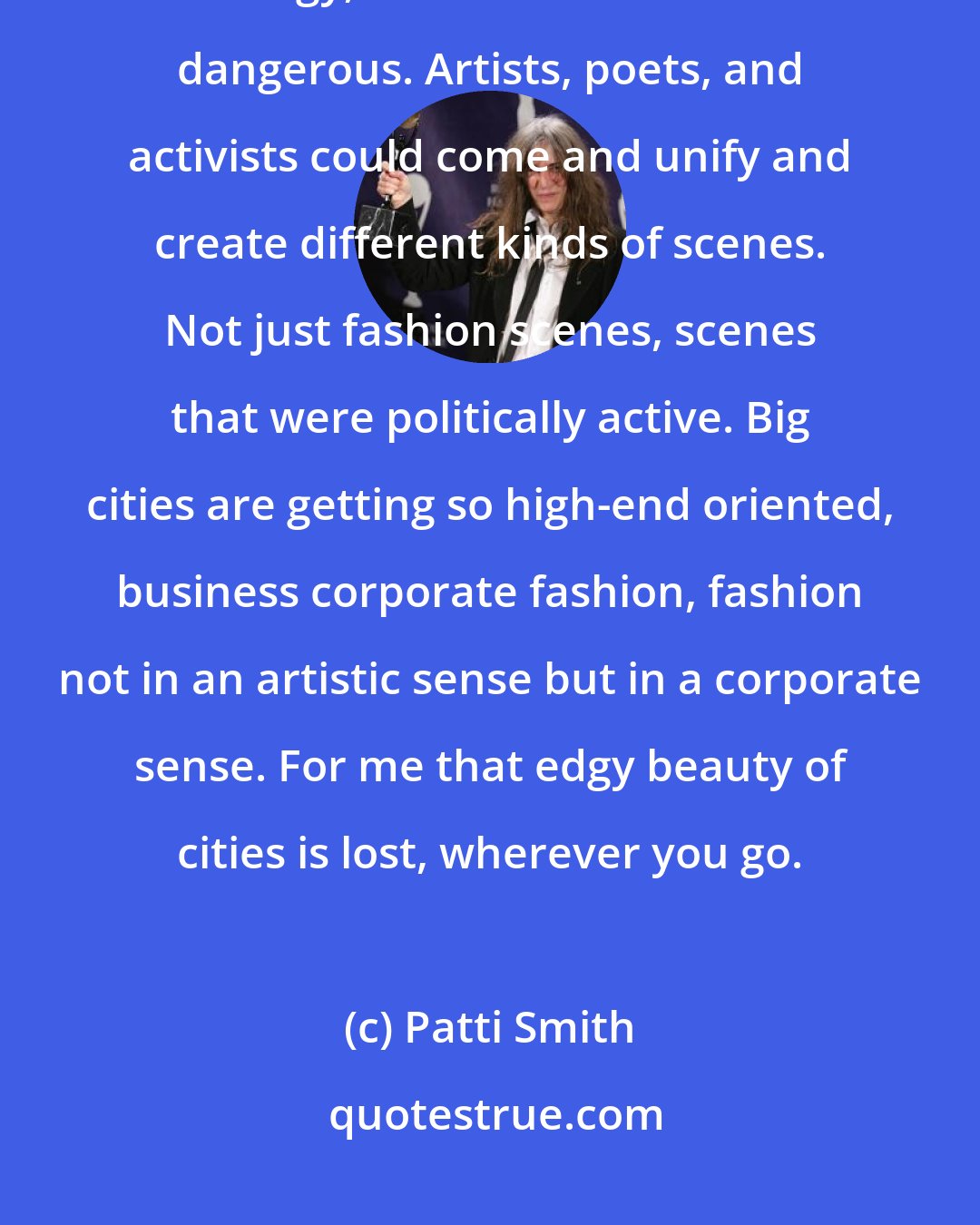 Patti Smith: The way our big cities change sucks. The beauty of cities was that they were edgy, sometimes even a little dangerous. Artists, poets, and activists could come and unify and create different kinds of scenes. Not just fashion scenes, scenes that were politically active. Big cities are getting so high-end oriented, business corporate fashion, fashion not in an artistic sense but in a corporate sense. For me that edgy beauty of cities is lost, wherever you go.