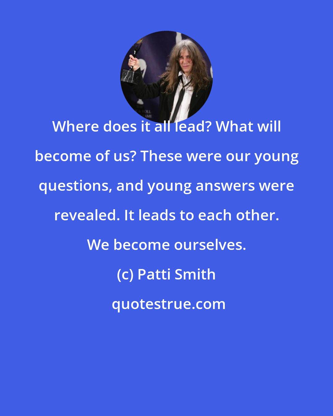 Patti Smith: Where does it all lead? What will become of us? These were our young questions, and young answers were revealed. It leads to each other. We become ourselves.