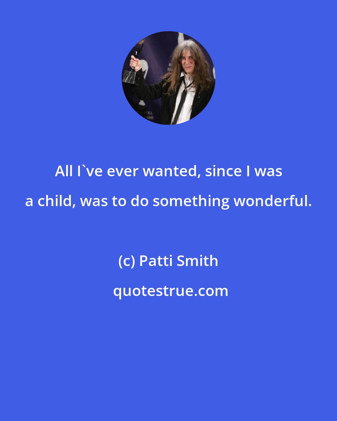 Patti Smith: All I've ever wanted, since I was a child, was to do something wonderful.