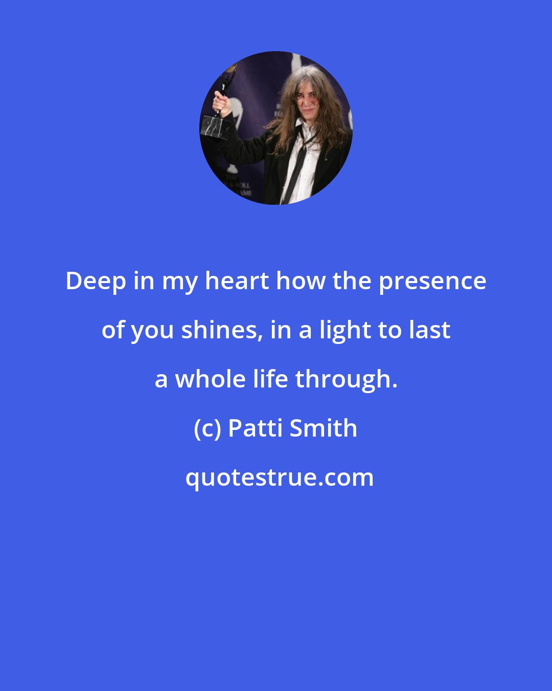 Patti Smith: Deep in my heart how the presence of you shines, in a light to last a whole life through.