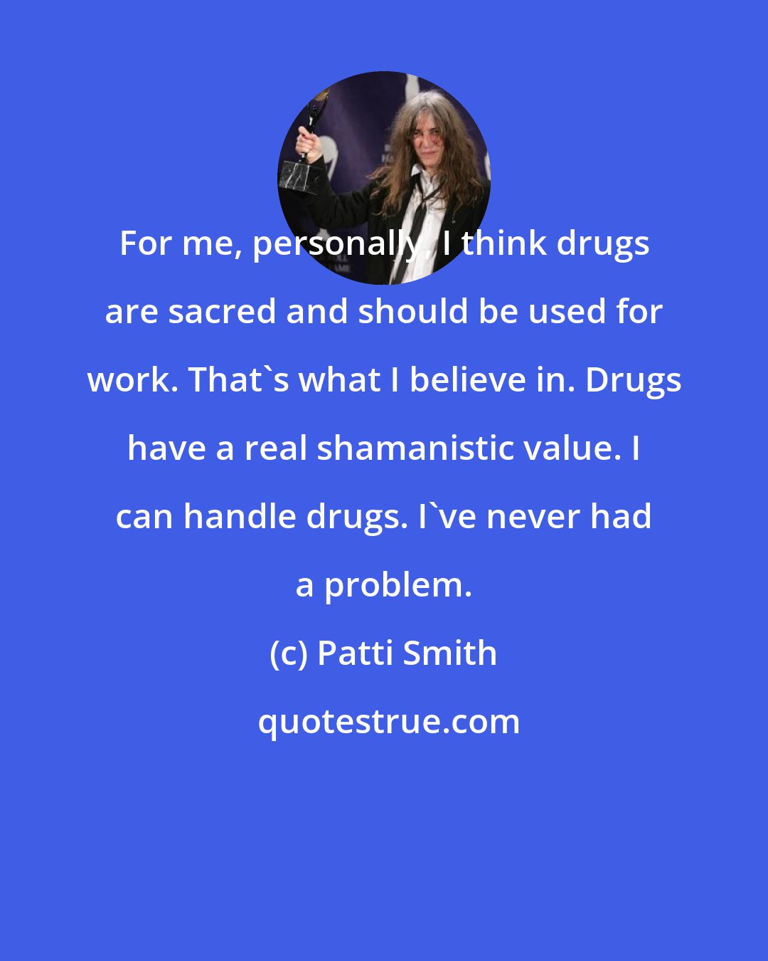 Patti Smith: For me, personally, I think drugs are sacred and should be used for work. That's what I believe in. Drugs have a real shamanistic value. I can handle drugs. I've never had a problem.