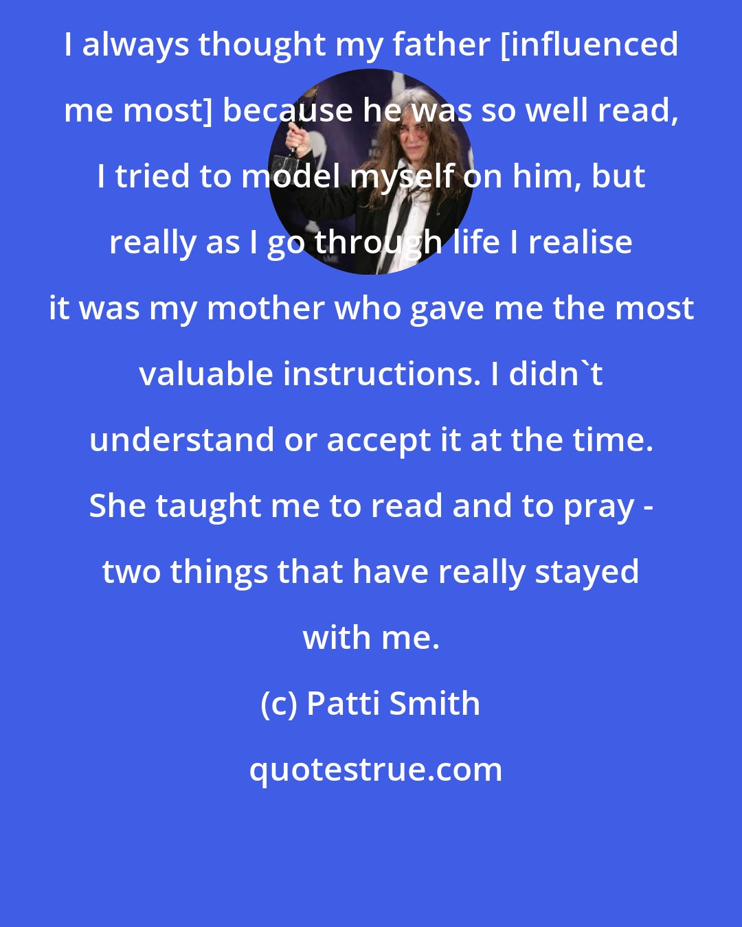 Patti Smith: I always thought my father [influenced me most] because he was so well read, I tried to model myself on him, but really as I go through life I realise it was my mother who gave me the most valuable instructions. I didn't understand or accept it at the time. She taught me to read and to pray - two things that have really stayed with me.