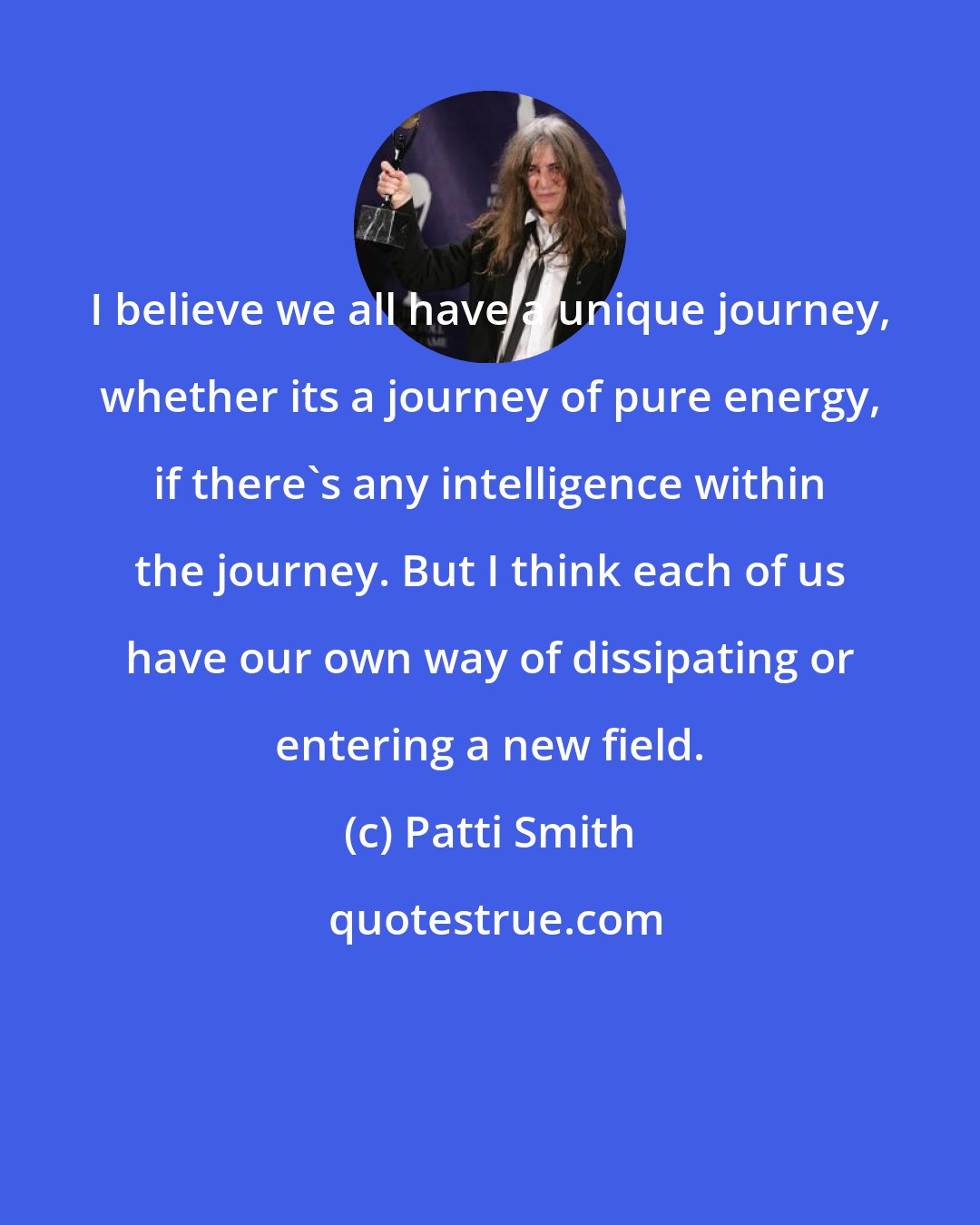 Patti Smith: I believe we all have a unique journey, whether its a journey of pure energy, if there's any intelligence within the journey. But I think each of us have our own way of dissipating or entering a new field.