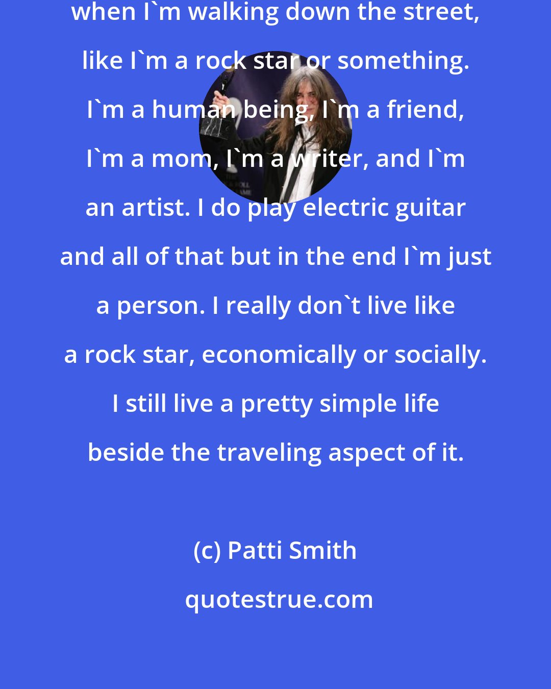 Patti Smith: I don't have an image of myself, when I'm walking down the street, like I'm a rock star or something. I'm a human being, I'm a friend, I'm a mom, I'm a writer, and I'm an artist. I do play electric guitar and all of that but in the end I'm just a person. I really don't live like a rock star, economically or socially. I still live a pretty simple life beside the traveling aspect of it.