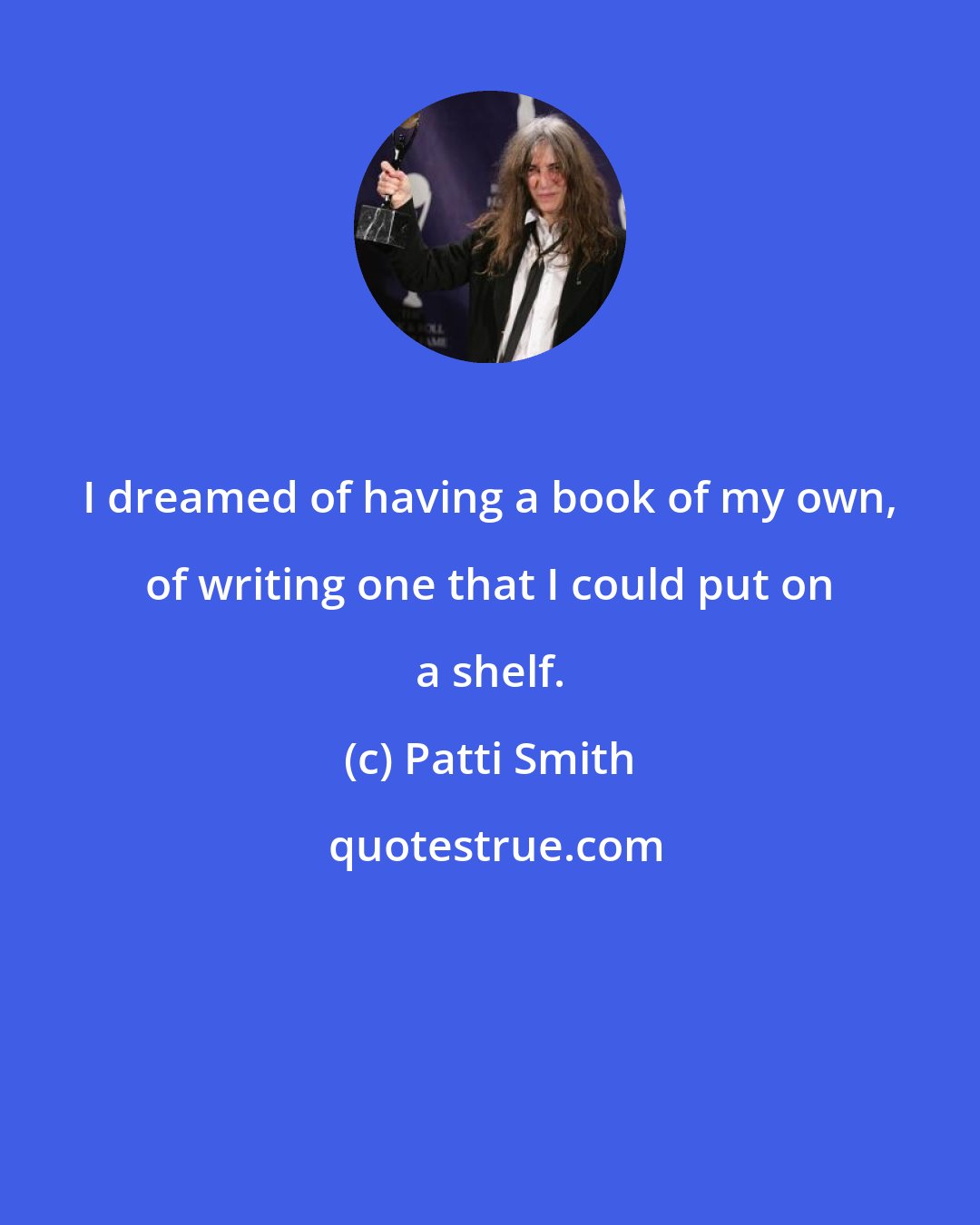 Patti Smith: I dreamed of having a book of my own, of writing one that I could put on a shelf.