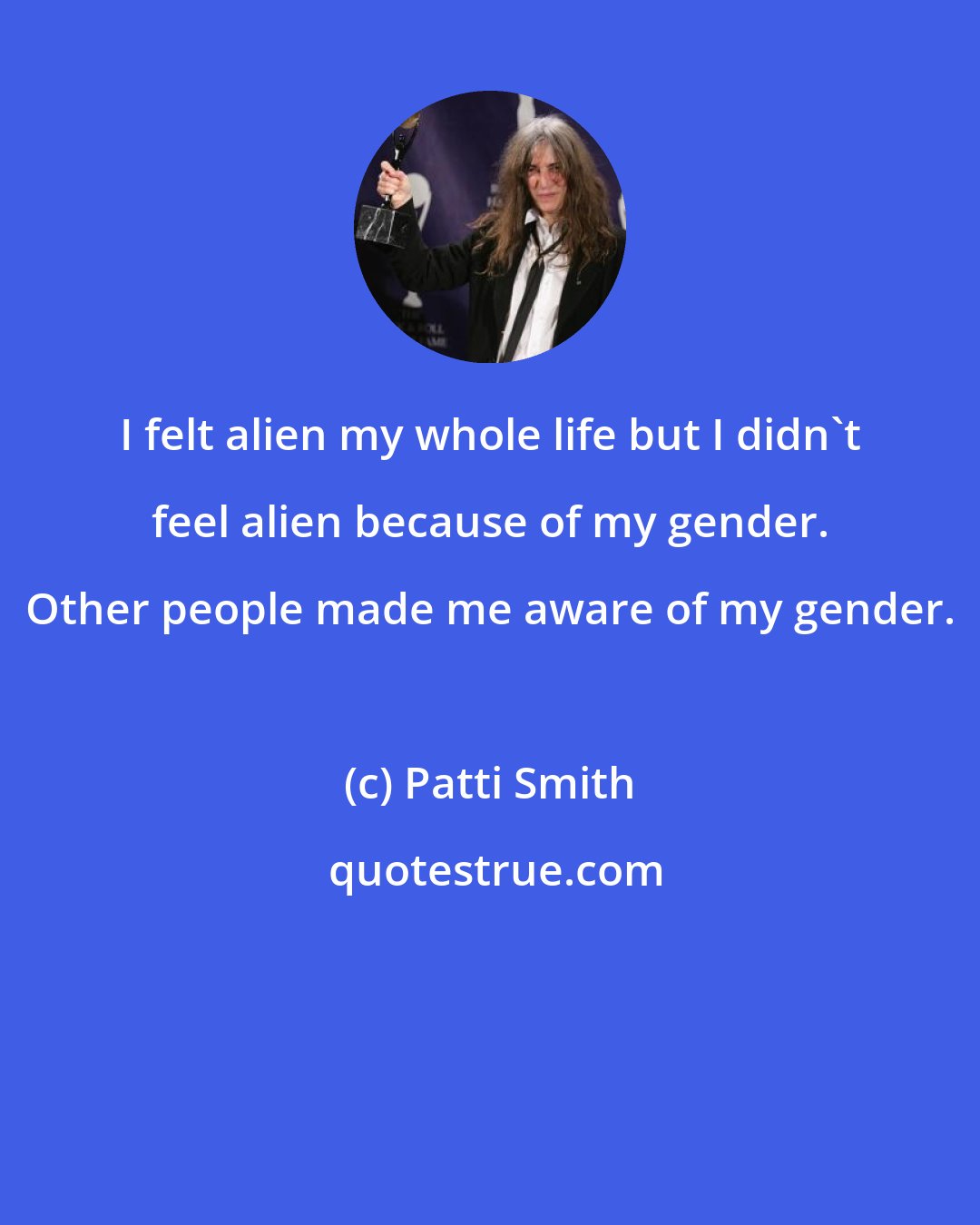 Patti Smith: I felt alien my whole life but I didn't feel alien because of my gender. Other people made me aware of my gender.